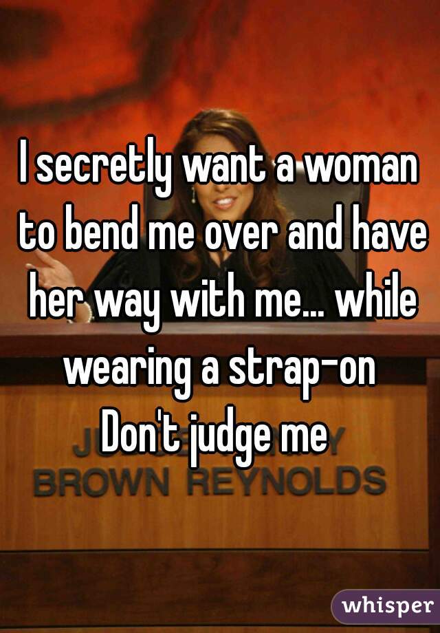 I secretly want a woman to bend me over and have her way with me... while wearing a strap-on 


Don't judge me 
