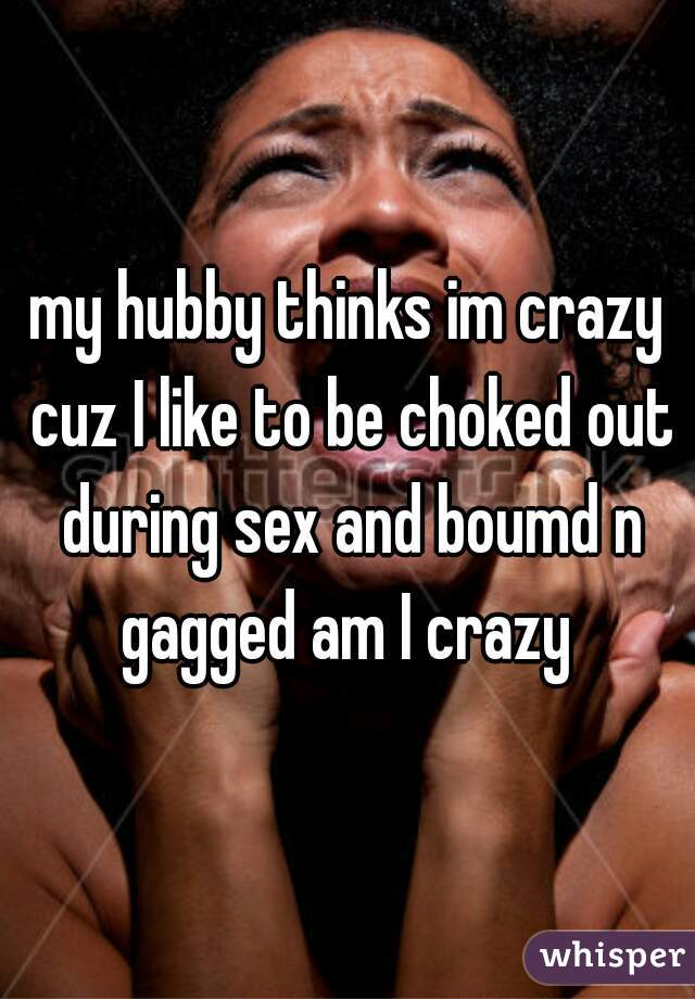 my hubby thinks im crazy cuz I like to be choked out during sex and boumd n gagged am I crazy 