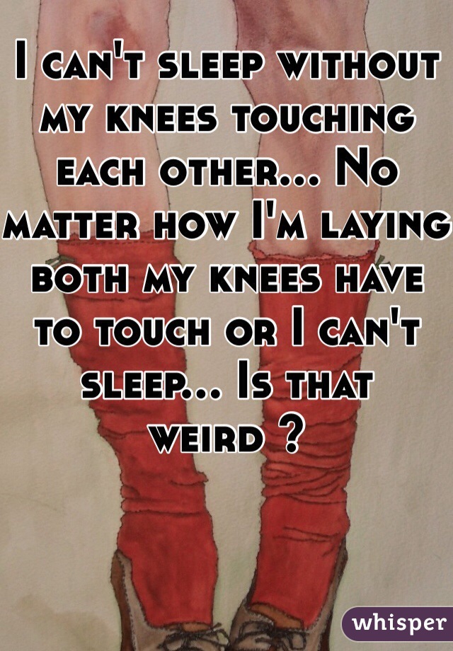 I can't sleep without my knees touching each other... No matter how I'm laying both my knees have to touch or I can't sleep... Is that weird ?