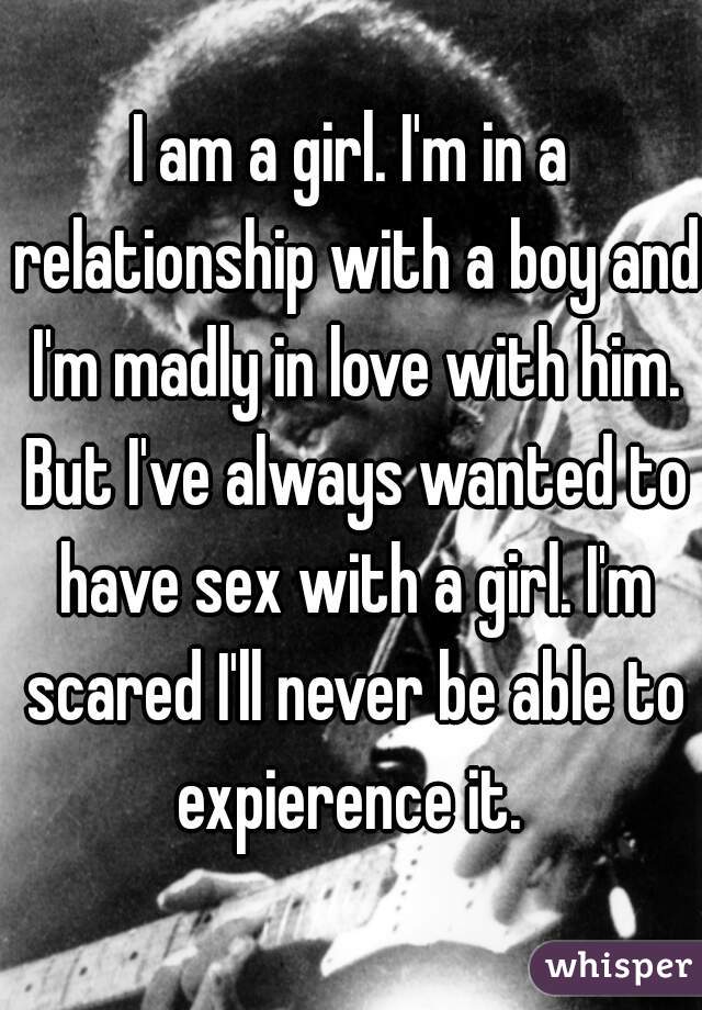 I am a girl. I'm in a relationship with a boy and I'm madly in love with him. But I've always wanted to have sex with a girl. I'm scared I'll never be able to expierence it. 