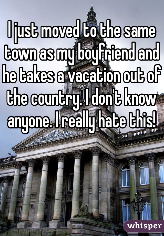I just moved to the same town as my boyfriend and he takes a vacation out of the country. I don't know anyone. I really hate this! 