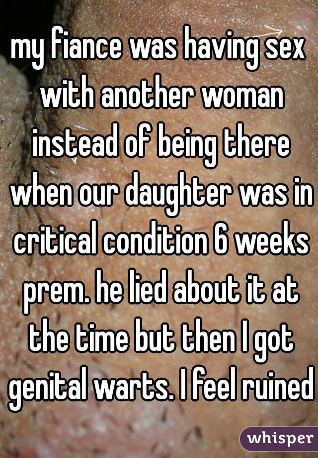 my fiance was having sex with another woman instead of being there when our daughter was in critical condition 6 weeks prem. he lied about it at the time but then I got genital warts. I feel ruined