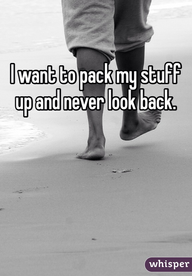 I want to pack my stuff up and never look back.