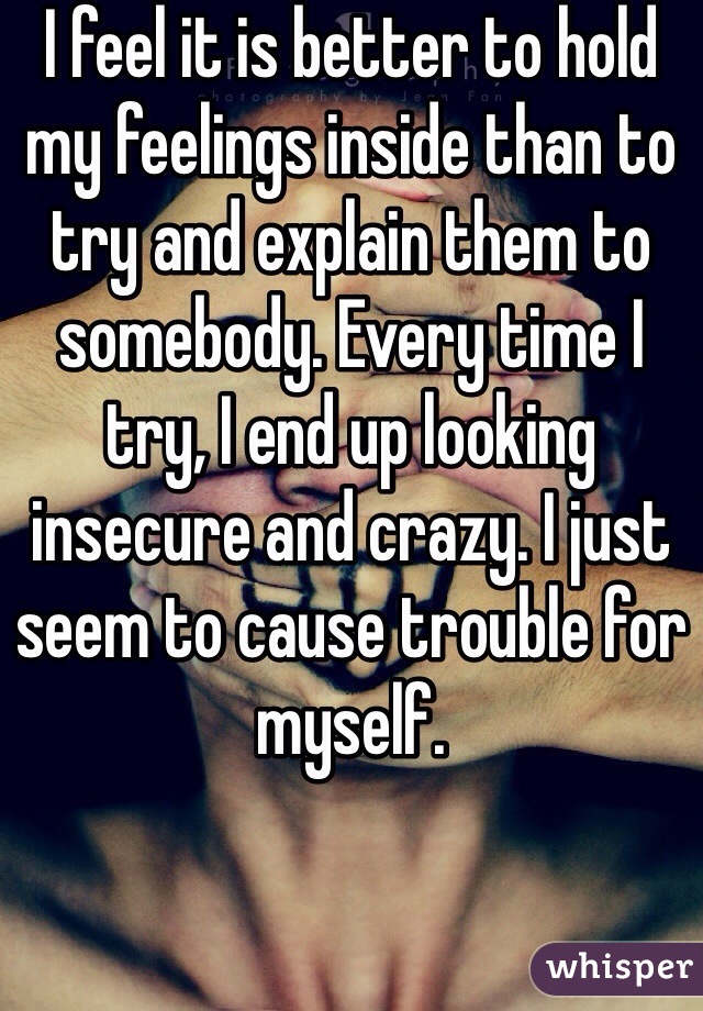 I feel it is better to hold my feelings inside than to try and explain them to somebody. Every time I try, I end up looking insecure and crazy. I just seem to cause trouble for myself. 
