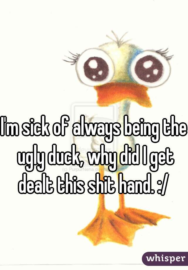 I'm sick of always being the ugly duck, why did I get dealt this shit hand. :/ 