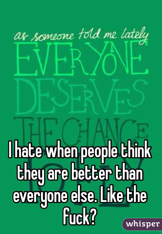 I hate when people think they are better than everyone else. Like the fuck?