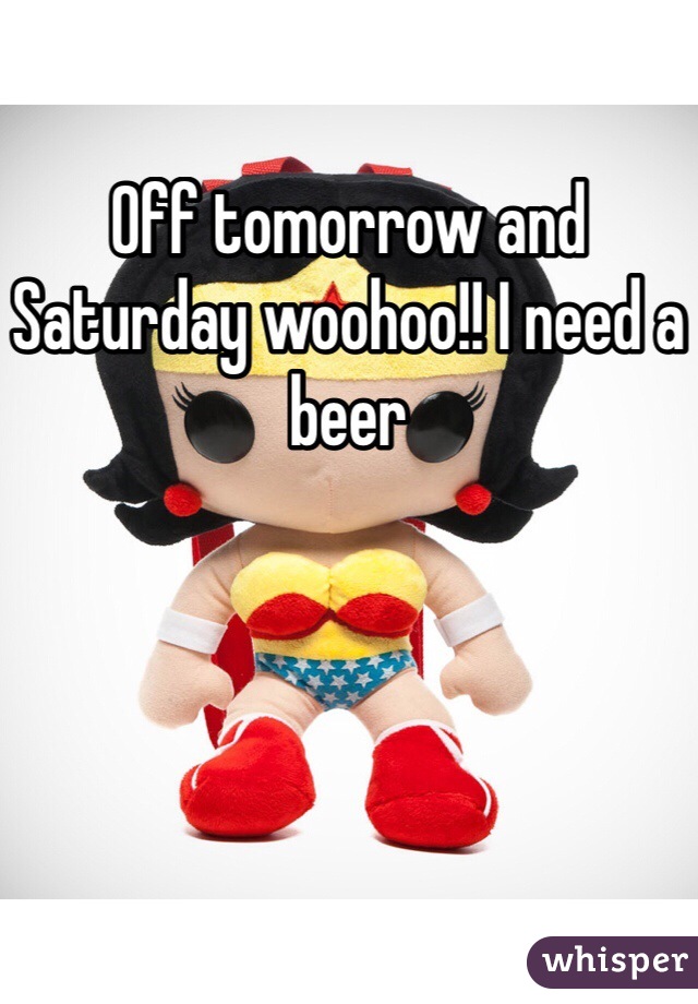 Off tomorrow and Saturday woohoo!! I need a beer