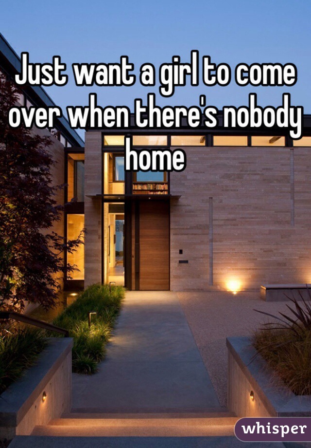 Just want a girl to come over when there's nobody home 
