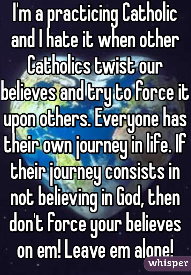I'm a practicing Catholic and I hate it when other Catholics twist our believes and try to force it upon others. Everyone has their own journey in life. If their journey consists in not believing in God, then don't force your believes on em! Leave em alone!