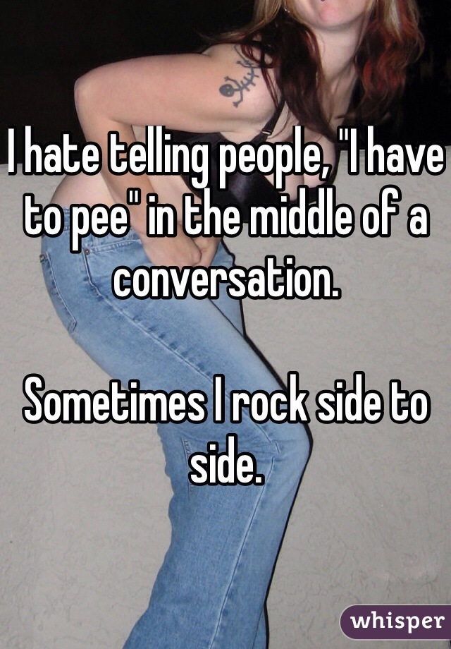 I hate telling people, "I have to pee" in the middle of a conversation. 

Sometimes I rock side to side. 