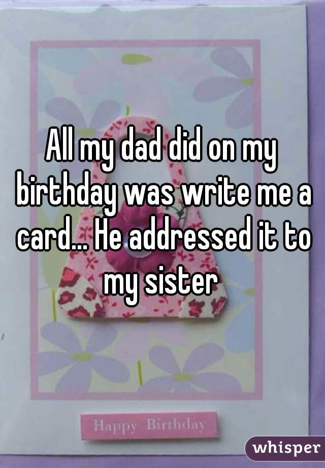 All my dad did on my birthday was write me a card... He addressed it to my sister 
