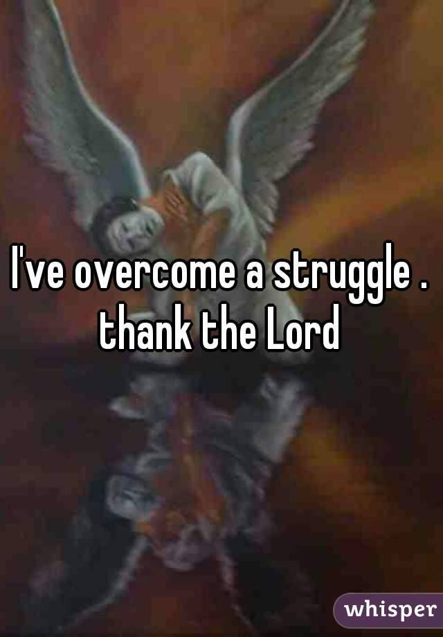 I've overcome a struggle . thank the Lord 
