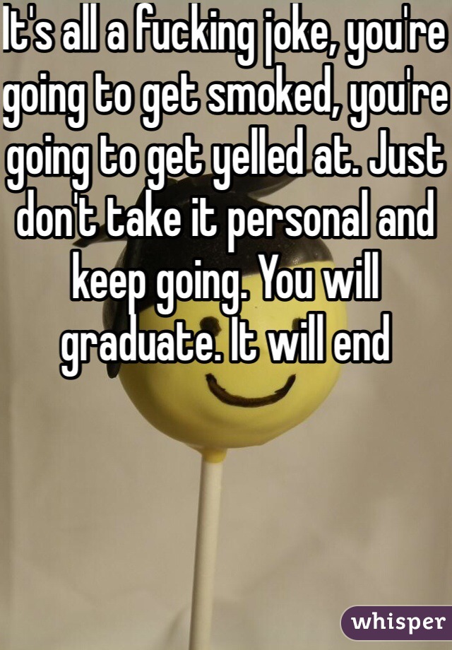 It's all a fucking joke, you're going to get smoked, you're going to get yelled at. Just don't take it personal and keep going. You will graduate. It will end 