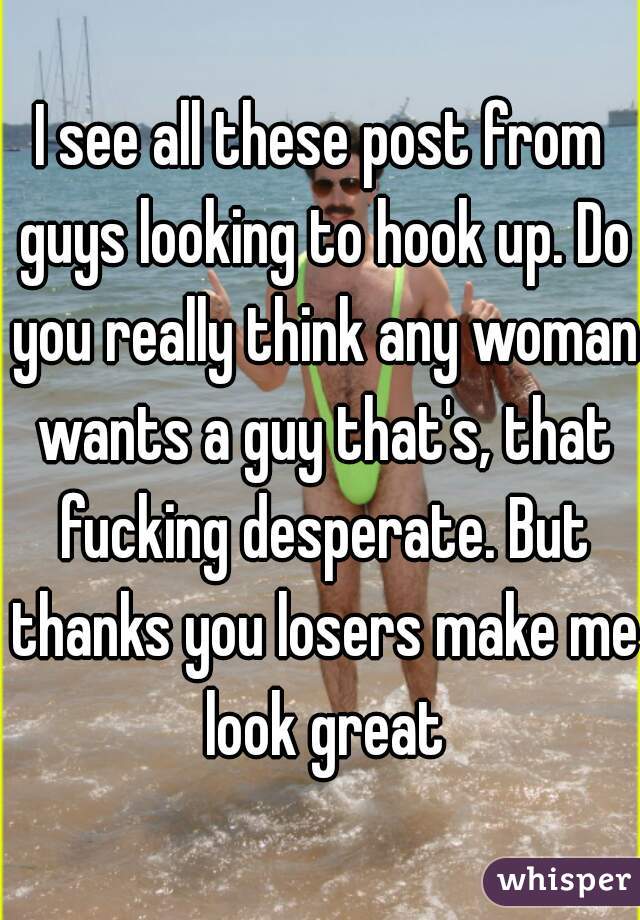 I see all these post from guys looking to hook up. Do you really think any woman wants a guy that's, that fucking desperate. But thanks you losers make me look great