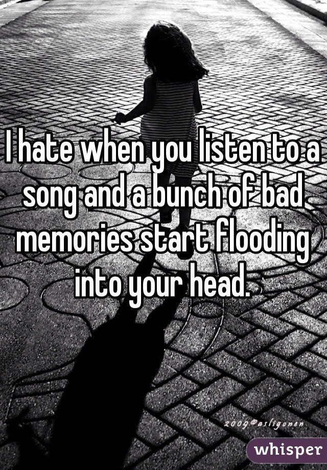 I hate when you listen to a song and a bunch of bad memories start flooding into your head.