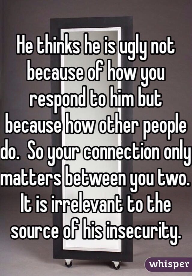 He thinks he is ugly not because of how you respond to him but because how other people do.  So your connection only matters between you two.  It is irrelevant to the source of his insecurity.