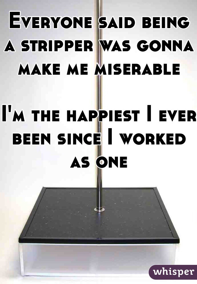 Everyone said being a stripper was gonna make me miserable 

I'm the happiest I ever been since I worked as one