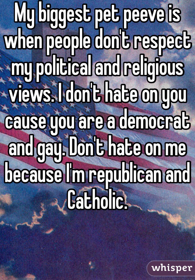 My biggest pet peeve is when people don't respect my political and religious views. I don't hate on you cause you are a democrat and gay. Don't hate on me because I'm republican and Catholic.  