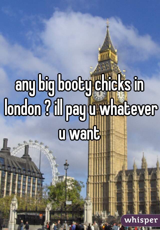any big booty chicks in london ? ill pay u whatever u want 