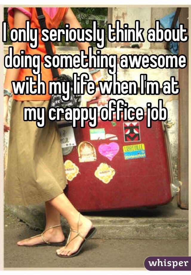 I only seriously think about doing something awesome with my life when I'm at my crappy office job