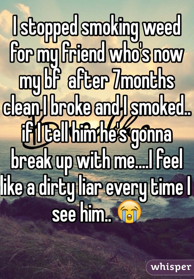 I stopped smoking weed for my friend who's now my bf  after 7months clean I broke and I smoked.. if I tell him he's gonna break up with me....I feel like a dirty liar every time I see him.. 😭