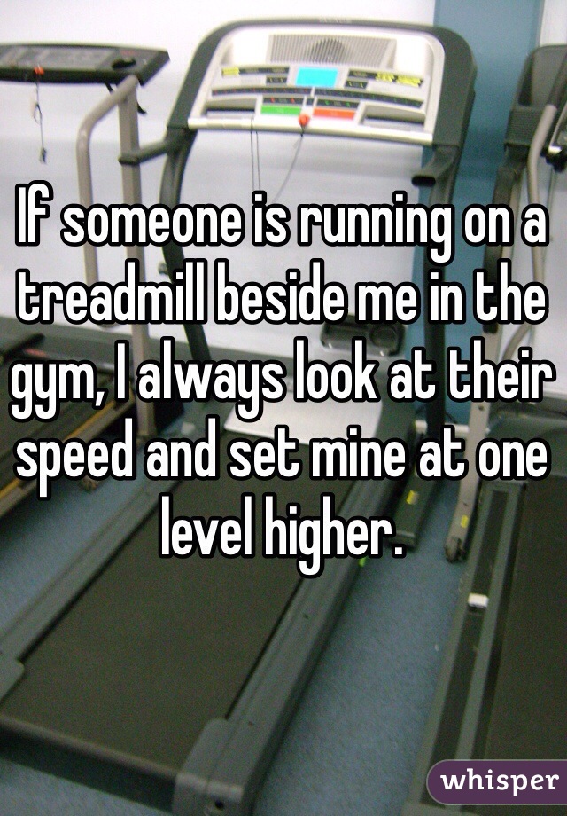 If someone is running on a treadmill beside me in the gym, I always look at their speed and set mine at one level higher.