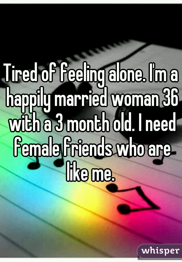 Tired of feeling alone. I'm a happily married woman 36 with a 3 month old. I need female friends who are like me. 