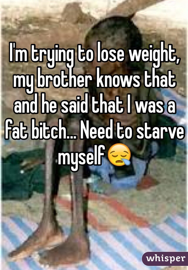 I'm trying to lose weight, my brother knows that and he said that I was a fat bitch... Need to starve myself😪