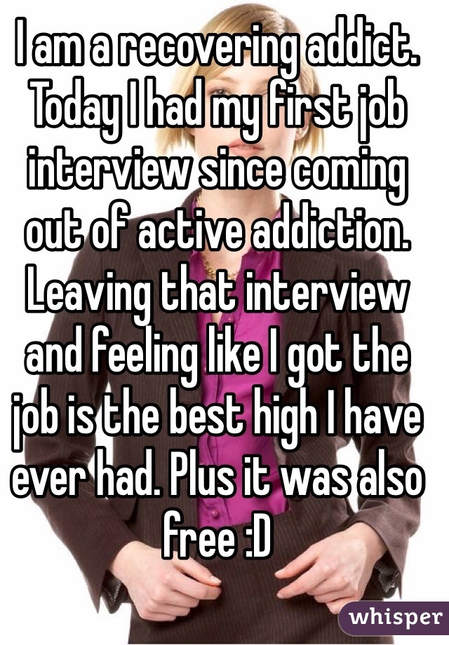 I am a recovering addict. Today I had my first job interview since coming out of active addiction. Leaving that interview and feeling like I got the job is the best high I have ever had. Plus it was also free :D