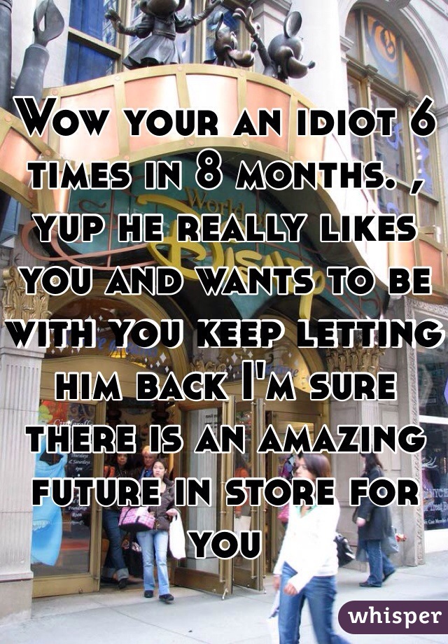 Wow your an idiot 6 times in 8 months. , yup he really likes you and wants to be with you keep letting him back I'm sure there is an amazing future in store for you 