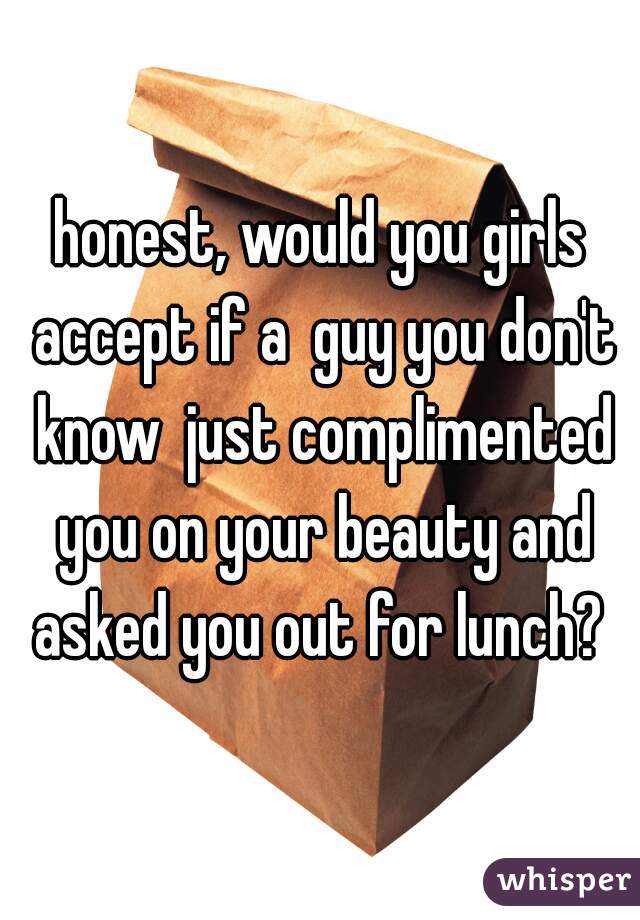 honest, would you girls accept if a  guy you don't know  just complimented you on your beauty and asked you out for lunch? 
