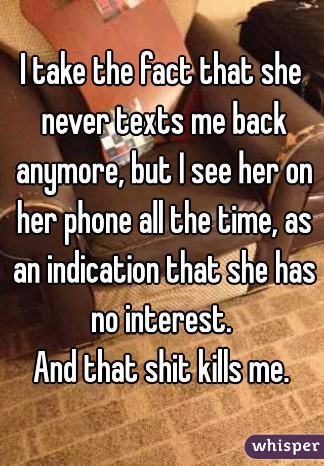 I take the fact that she never texts me back anymore, but I see her on her phone all the time, as an indication that she has no interest. 
And that shit kills me.