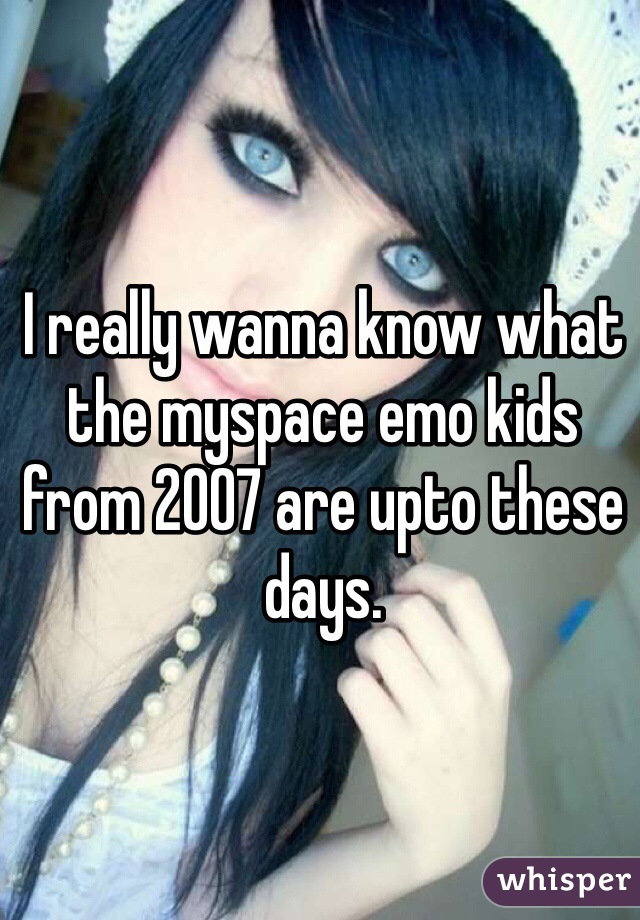 I really wanna know what the myspace emo kids from 2007 are upto these days.