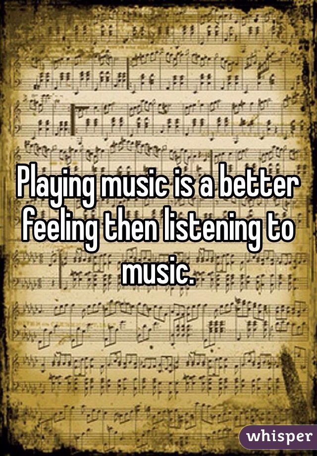 Playing music is a better feeling then listening to music. 