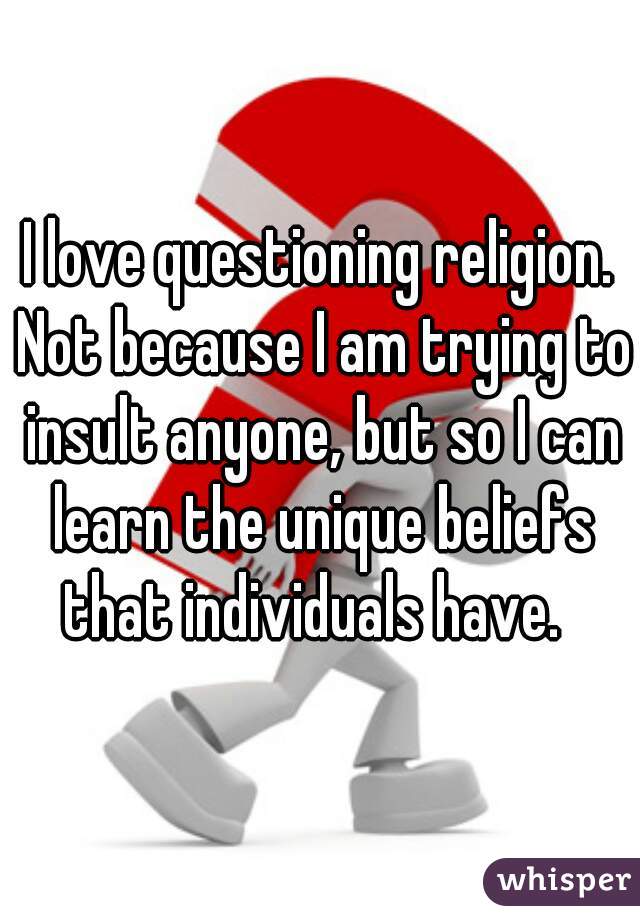 I love questioning religion. Not because I am trying to insult anyone, but so I can learn the unique beliefs that individuals have.  