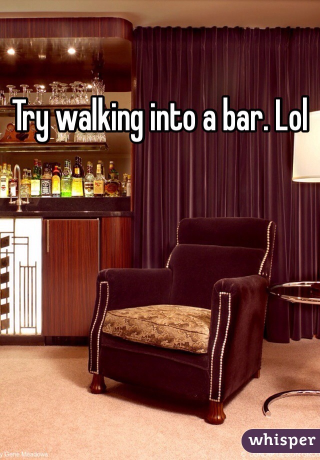 Try walking into a bar. Lol