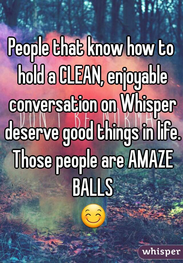 People that know how to hold a CLEAN, enjoyable conversation on Whisper deserve good things in life. Those people are AMAZE BALLS
 😊 