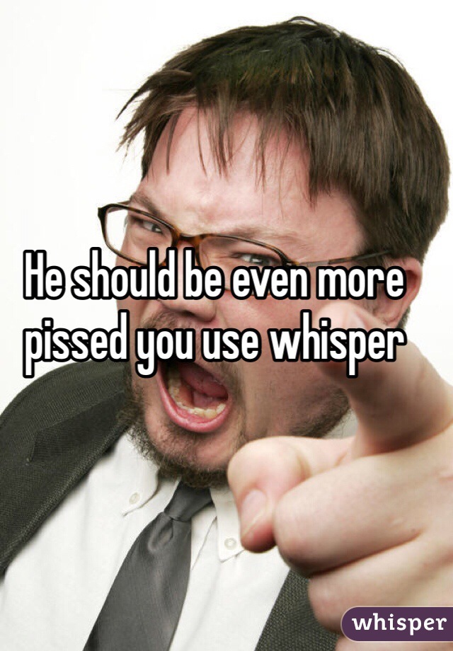 He should be even more pissed you use whisper