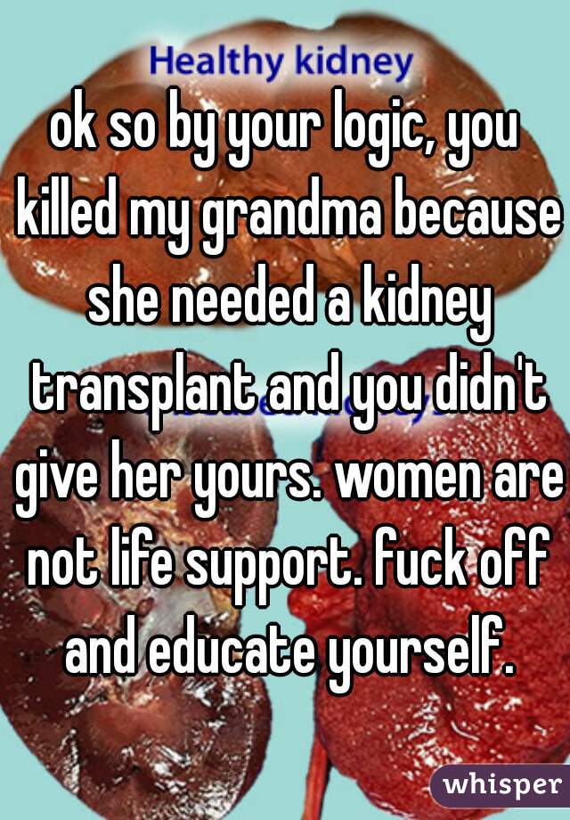 ok so by your logic, you killed my grandma because she needed a kidney transplant and you didn't give her yours. women are not life support. fuck off and educate yourself.