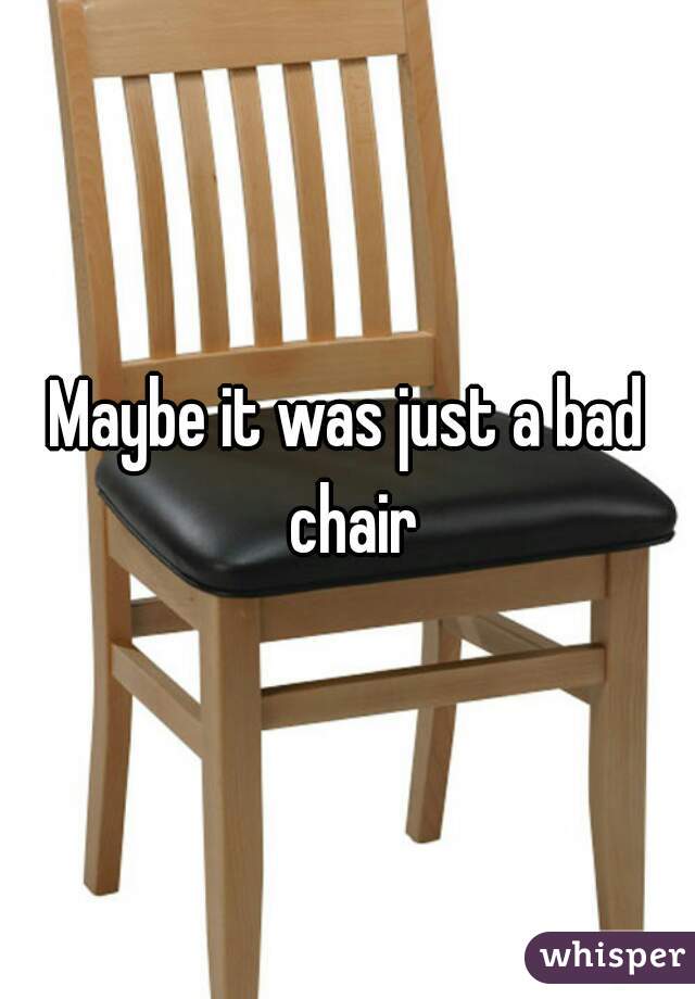 Maybe it was just a bad chair