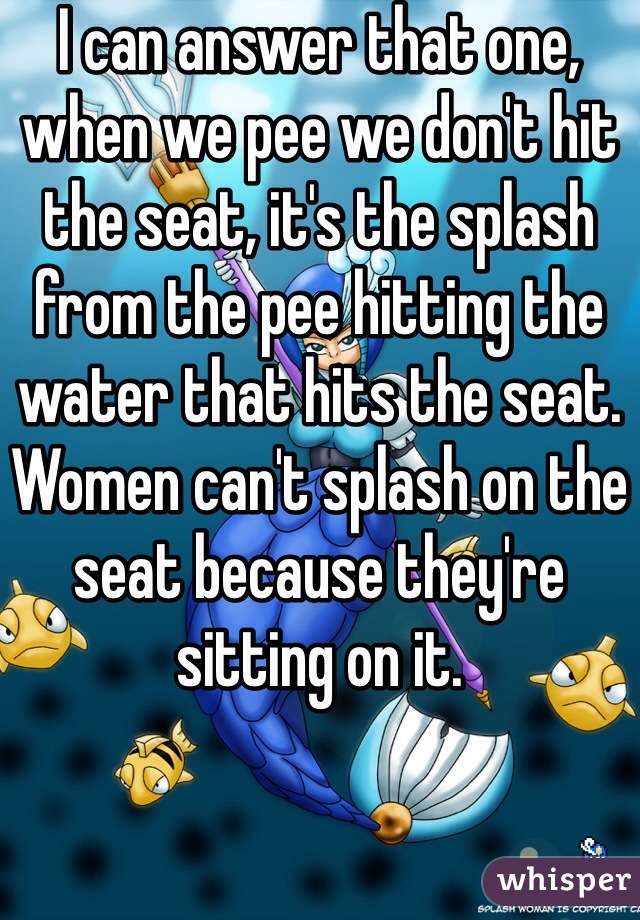 I can answer that one, when we pee we don't hit the seat, it's the splash from the pee hitting the water that hits the seat. Women can't splash on the seat because they're sitting on it.