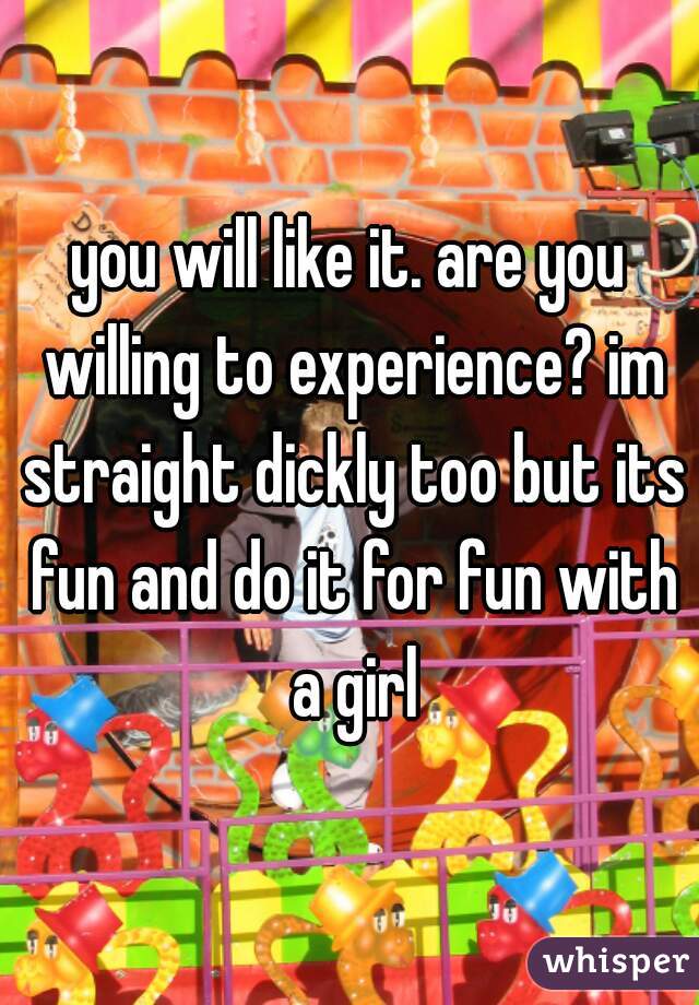 you will like it. are you willing to experience? im straight dickly too but its fun and do it for fun with a girl