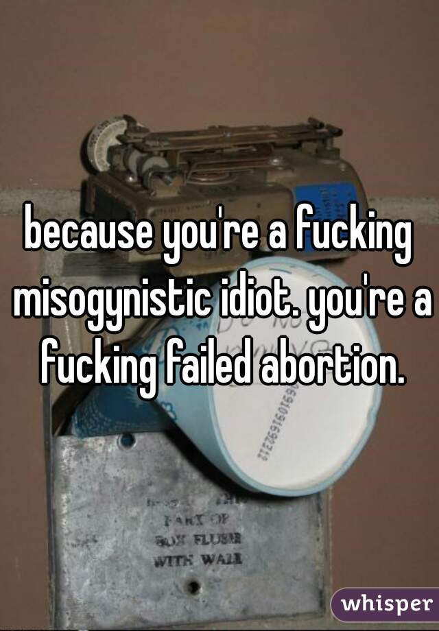 because you're a fucking misogynistic idiot. you're a fucking failed abortion.