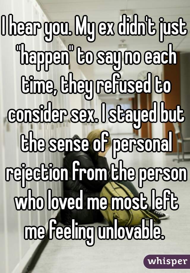 I hear you. My ex didn't just "happen" to say no each time, they refused to consider sex. I stayed but the sense of personal rejection from the person who loved me most left me feeling unlovable. 