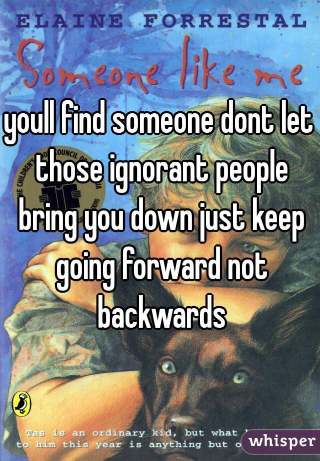youll find someone dont let those ignorant people bring you down just keep going forward not backwards