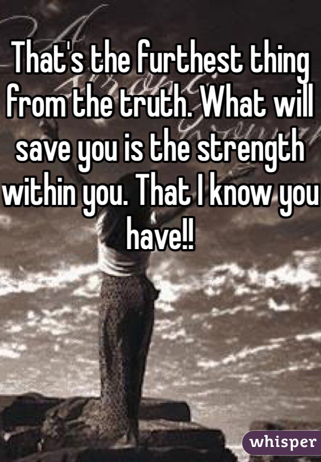That's the furthest thing from the truth. What will save you is the strength within you. That I know you have!!