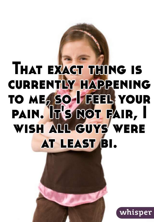 That exact thing is currently happening to me, so I feel your pain. It's not fair, I wish all guys were at least bi.