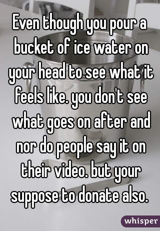 Even though you pour a bucket of ice water on your head to see what it feels like. you don't see what goes on after and nor do people say it on their video. but your suppose to donate also. 