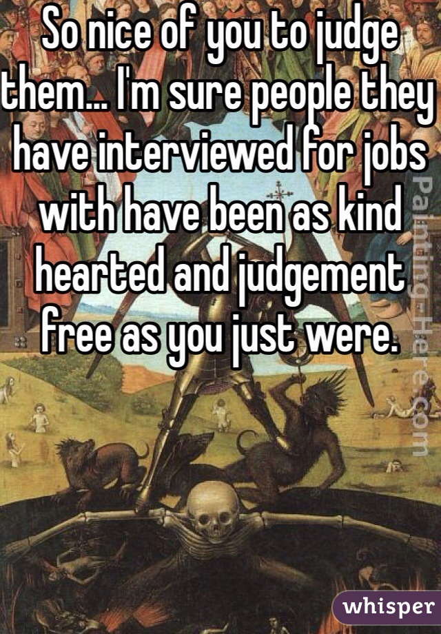 So nice of you to judge them... I'm sure people they have interviewed for jobs with have been as kind hearted and judgement free as you just were.