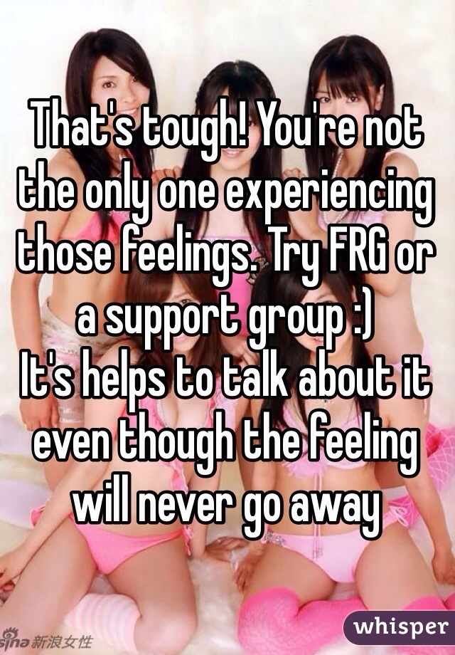 That's tough! You're not the only one experiencing those feelings. Try FRG or a support group :) 
It's helps to talk about it even though the feeling will never go away 